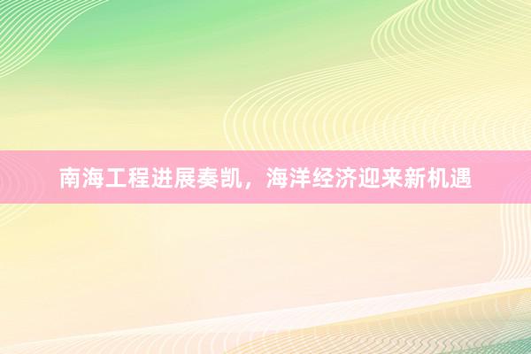 南海工程进展奏凯，海洋经济迎来新机遇