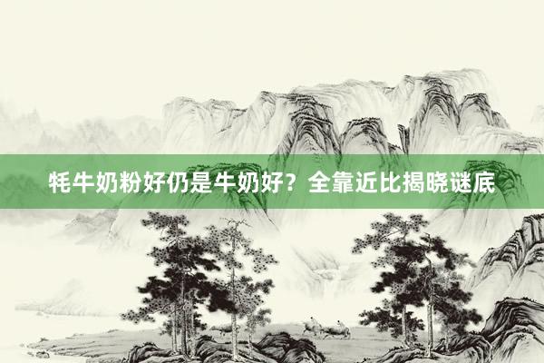 牦牛奶粉好仍是牛奶好？全靠近比揭晓谜底