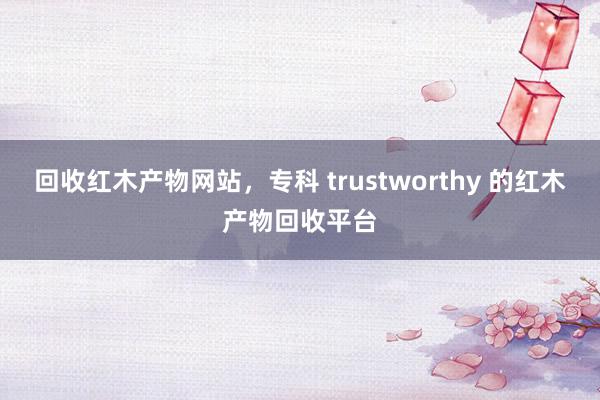 回收红木产物网站，专科 trustworthy 的红木产物回收平台